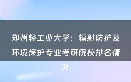 郑州轻工业大学：辐射防护及环境保护专业考研院校排名情况 