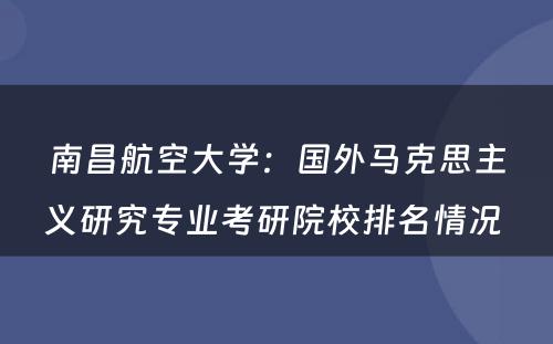 南昌航空大学：国外马克思主义研究专业考研院校排名情况 