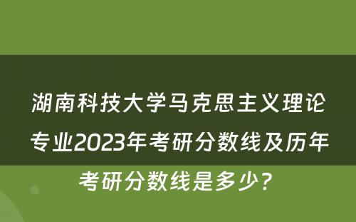湖南科技大学马克思主义理论专业2023年考研分数线及历年考研分数线是多少? 