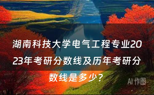 湖南科技大学电气工程专业2023年考研分数线及历年考研分数线是多少? 