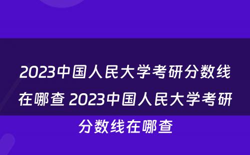 2023中国人民大学考研分数线在哪查 2023中国人民大学考研分数线在哪查