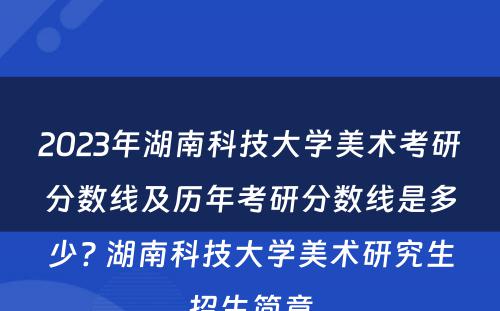 2023年湖南科技大学美术考研分数线及历年考研分数线是多少? 湖南科技大学美术研究生招生简章