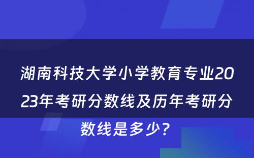 湖南科技大学小学教育专业2023年考研分数线及历年考研分数线是多少? 