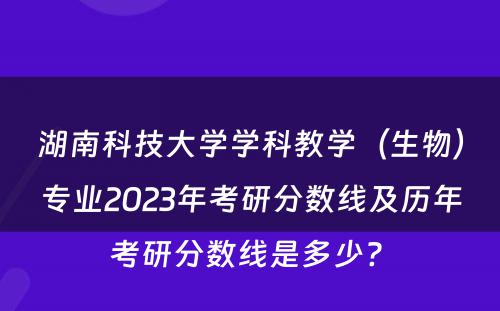 湖南科技大学学科教学（生物）专业2023年考研分数线及历年考研分数线是多少? 