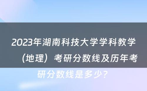 2023年湖南科技大学学科教学（地理）考研分数线及历年考研分数线是多少? 
