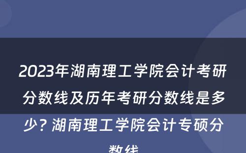 2023年湖南理工学院会计考研分数线及历年考研分数线是多少? 湖南理工学院会计专硕分数线