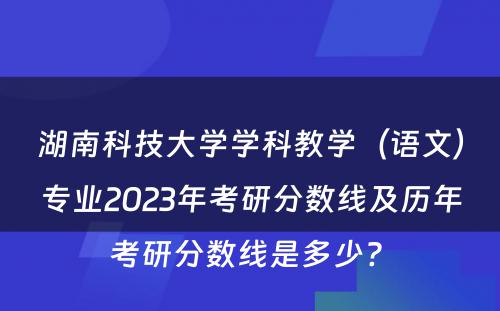 湖南科技大学学科教学（语文）专业2023年考研分数线及历年考研分数线是多少? 