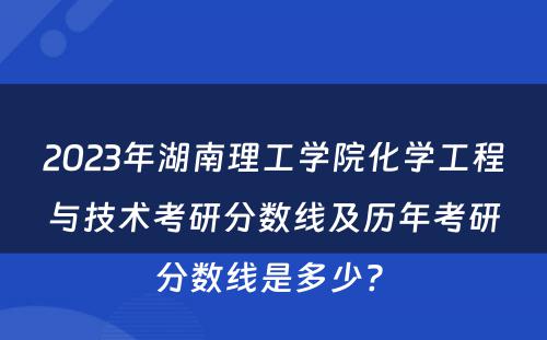 2023年湖南理工学院化学工程与技术考研分数线及历年考研分数线是多少? 