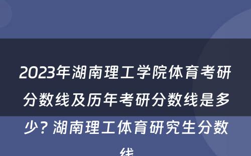 2023年湖南理工学院体育考研分数线及历年考研分数线是多少? 湖南理工体育研究生分数线