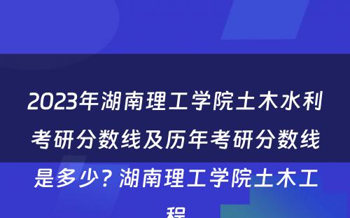 2023年湖南理工学院土木水利考研分数线及历年考研分数线是多少? 湖南理工学院土木工程