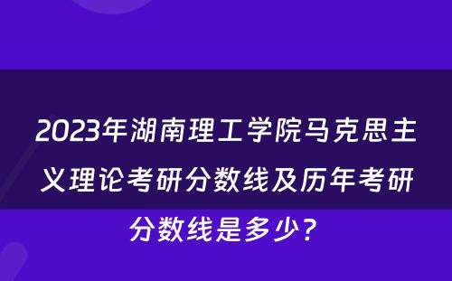 2023年湖南理工学院马克思主义理论考研分数线及历年考研分数线是多少? 