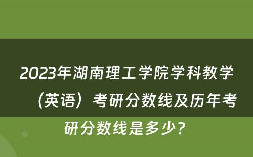 2023年湖南理工学院学科教学（英语）考研分数线及历年考研分数线是多少? 