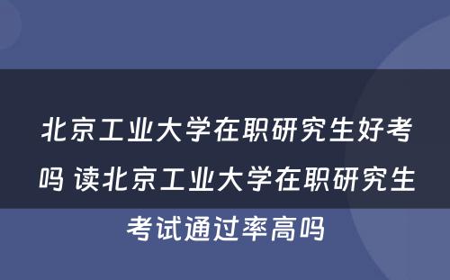 北京工业大学在职研究生好考吗 读北京工业大学在职研究生考试通过率高吗