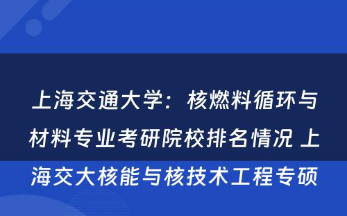 上海交通大学：核燃料循环与材料专业考研院校排名情况 上海交大核能与核技术工程专硕