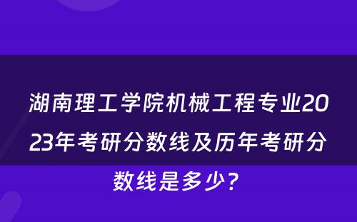 湖南理工学院机械工程专业2023年考研分数线及历年考研分数线是多少? 