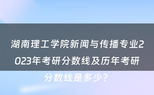 湖南理工学院新闻与传播专业2023年考研分数线及历年考研分数线是多少? 