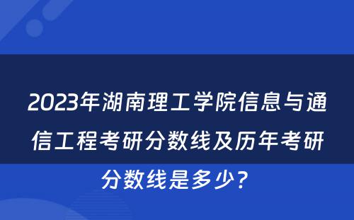 2023年湖南理工学院信息与通信工程考研分数线及历年考研分数线是多少? 