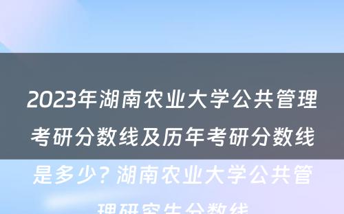 2023年湖南农业大学公共管理考研分数线及历年考研分数线是多少? 湖南农业大学公共管理研究生分数线