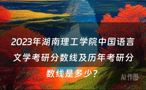 2023年湖南理工学院中国语言文学考研分数线及历年考研分数线是多少? 