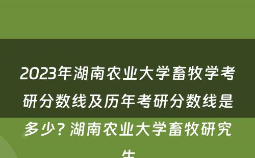 2023年湖南农业大学畜牧学考研分数线及历年考研分数线是多少? 湖南农业大学畜牧研究生