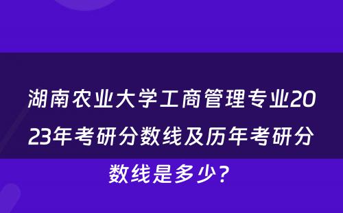 湖南农业大学工商管理专业2023年考研分数线及历年考研分数线是多少? 