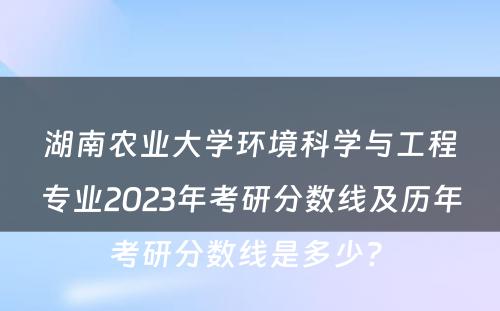 湖南农业大学环境科学与工程专业2023年考研分数线及历年考研分数线是多少? 
