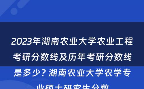 2023年湖南农业大学农业工程考研分数线及历年考研分数线是多少? 湖南农业大学农学专业硕士研究生分数