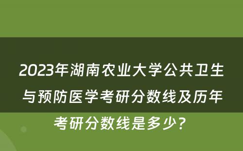 2023年湖南农业大学公共卫生与预防医学考研分数线及历年考研分数线是多少? 