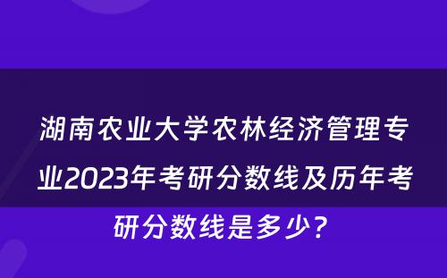 湖南农业大学农林经济管理专业2023年考研分数线及历年考研分数线是多少? 