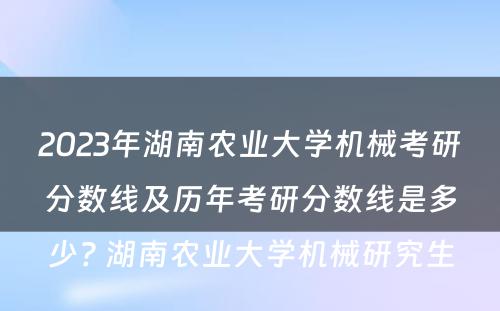 2023年湖南农业大学机械考研分数线及历年考研分数线是多少? 湖南农业大学机械研究生