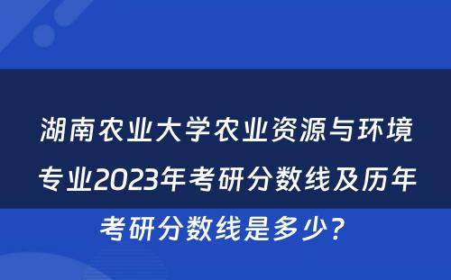 湖南农业大学农业资源与环境专业2023年考研分数线及历年考研分数线是多少? 