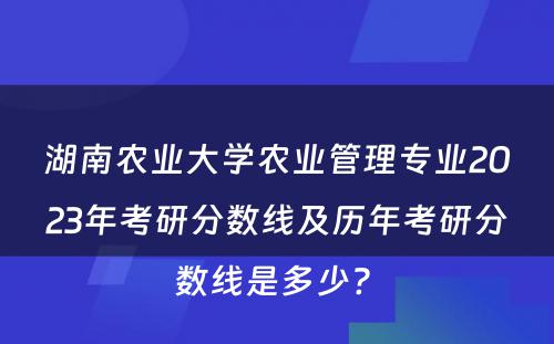 湖南农业大学农业管理专业2023年考研分数线及历年考研分数线是多少? 