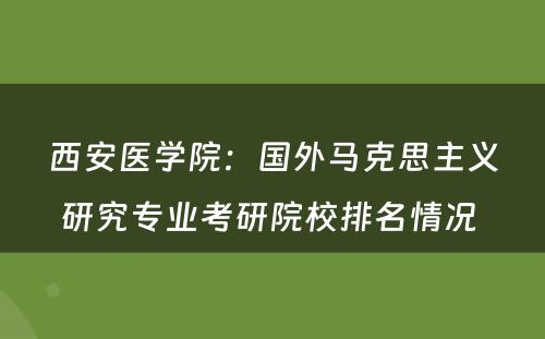 西安医学院：国外马克思主义研究专业考研院校排名情况 