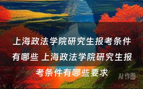 上海政法学院研究生报考条件有哪些 上海政法学院研究生报考条件有哪些要求