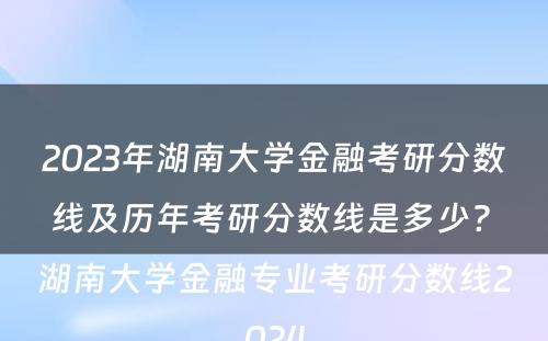 2023年湖南大学金融考研分数线及历年考研分数线是多少? 湖南大学金融专业考研分数线2024