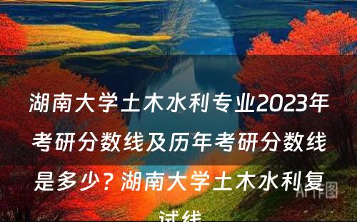 湖南大学土木水利专业2023年考研分数线及历年考研分数线是多少? 湖南大学土木水利复试线