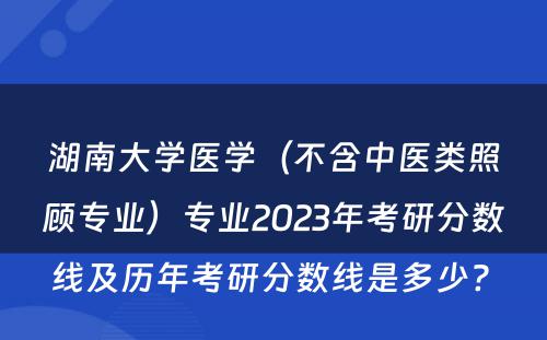 湖南大学医学（不含中医类照顾专业）专业2023年考研分数线及历年考研分数线是多少? 