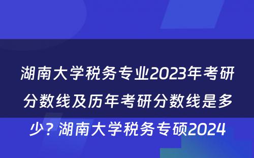 湖南大学税务专业2023年考研分数线及历年考研分数线是多少? 湖南大学税务专硕2024