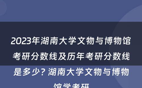2023年湖南大学文物与博物馆考研分数线及历年考研分数线是多少? 湖南大学文物与博物馆学考研