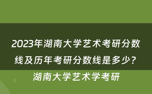 2023年湖南大学艺术考研分数线及历年考研分数线是多少? 湖南大学艺术学考研