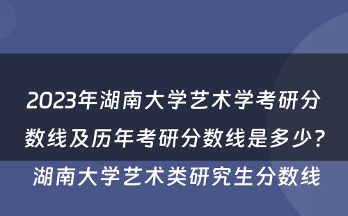 2023年湖南大学艺术学考研分数线及历年考研分数线是多少? 湖南大学艺术类研究生分数线