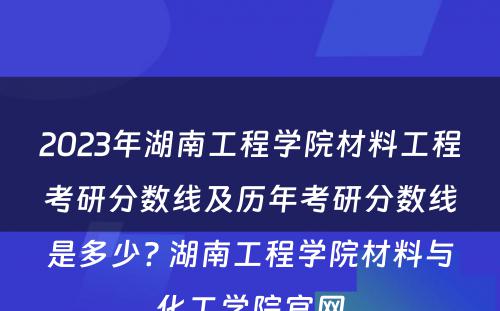 2023年湖南工程学院材料工程考研分数线及历年考研分数线是多少? 湖南工程学院材料与化工学院官网