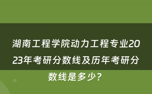 湖南工程学院动力工程专业2023年考研分数线及历年考研分数线是多少? 