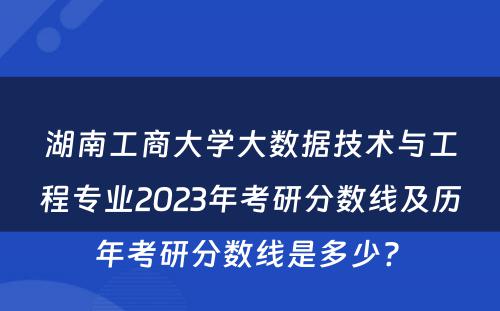湖南工商大学大数据技术与工程专业2023年考研分数线及历年考研分数线是多少? 