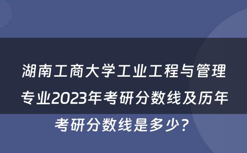 湖南工商大学工业工程与管理专业2023年考研分数线及历年考研分数线是多少? 