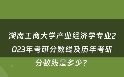 湖南工商大学产业经济学专业2023年考研分数线及历年考研分数线是多少? 
