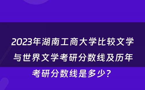 2023年湖南工商大学比较文学与世界文学考研分数线及历年考研分数线是多少? 