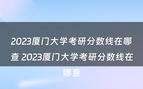2023厦门大学考研分数线在哪查 2023厦门大学考研分数线在哪查
