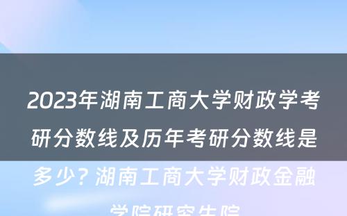 2023年湖南工商大学财政学考研分数线及历年考研分数线是多少? 湖南工商大学财政金融学院研究生院