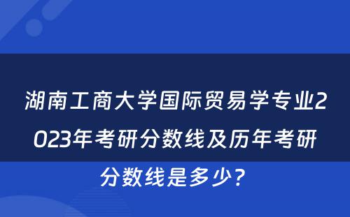 湖南工商大学国际贸易学专业2023年考研分数线及历年考研分数线是多少? 